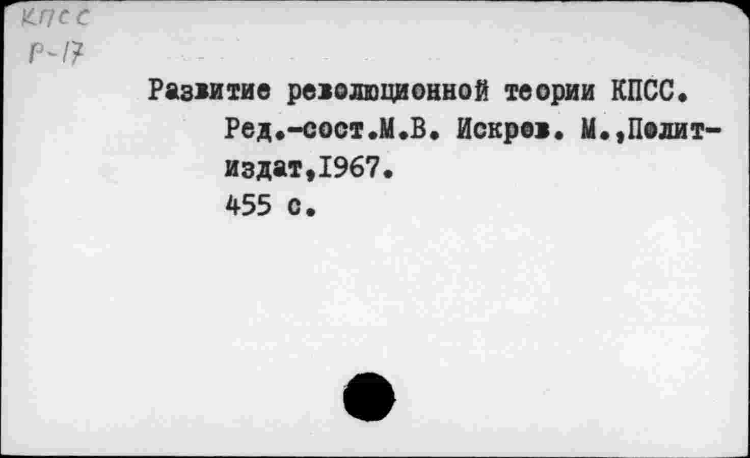 ﻿&ПСС
р~/?	-	-
Развитие революционной теории КПСС.
Ред.-сост.М.В. Искров. М.,Политиздат, 1967.
455 с.